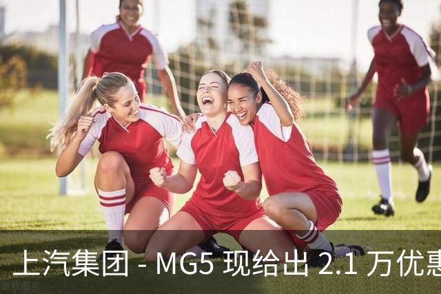 上汽集团 - MG5 现给出 2.1 万优惠！最低起售价仅 4.69 万